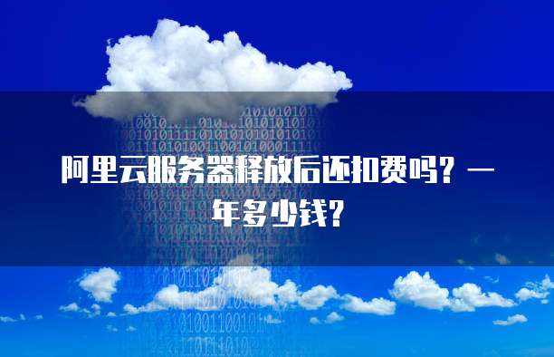 阿里云服务器释放后还扣费吗？一年多少钱？