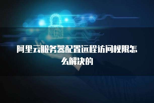 阿里云服务器配置远程访问权限怎么解决的