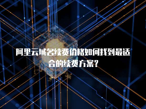 阿里云域名续费价格如何找到最适合的续费方案?