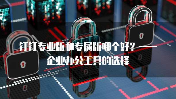钉钉专业版和专属版哪个好？&mdash;&mdash;企业办公工具的选择