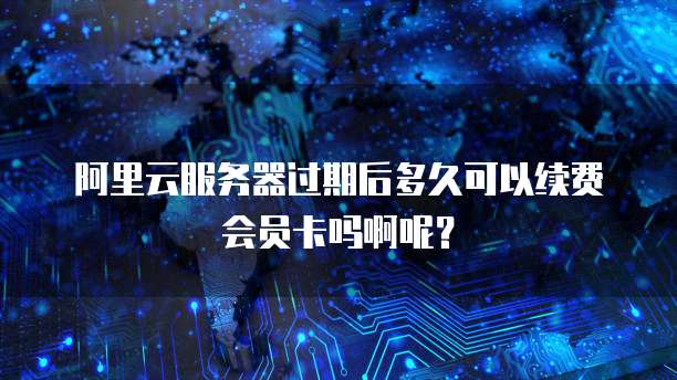 阿里云服务器过期后多久可以续费会员卡吗啊呢?