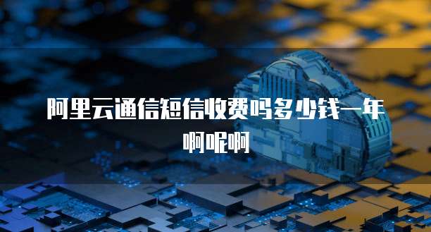 阿里云通信短信收费吗多少钱一年啊呢啊