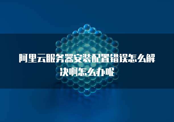 阿里云服务器安装配置错误怎么解决啊怎么办呢