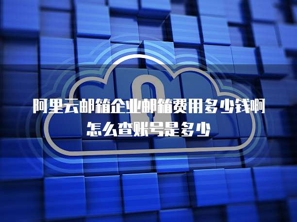阿里云邮箱企业邮箱费用多少钱啊怎么查账号是多少