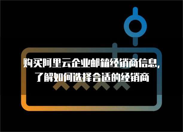 购买阿里云企业邮箱经销商信息,了解如何选择合适的经销商