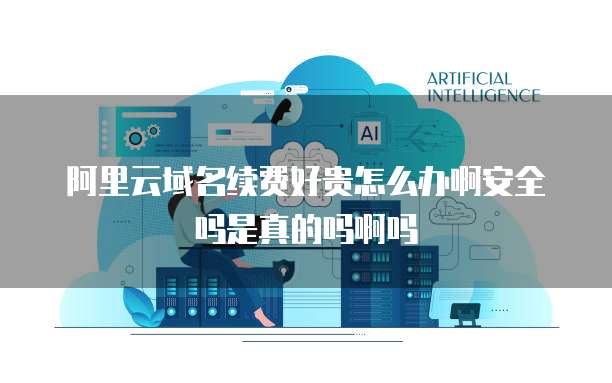 阿里云域名续费好贵怎么办啊安全吗是真的吗啊吗