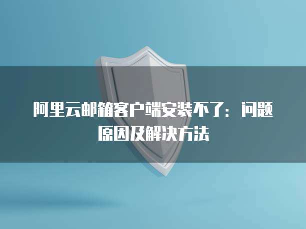 阿里云邮箱客户端安装不了:问题原因及解决方法
