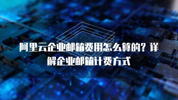 阿里云企业邮箱费用怎么算的?详解企业邮箱计费方式