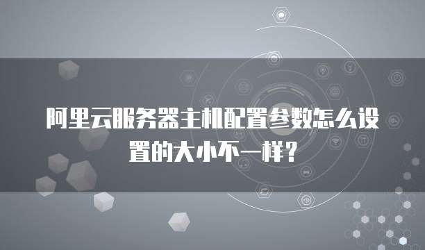 阿里云服务器主机配置参数怎么设置的大小不一样?