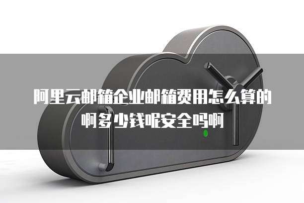 阿里云邮箱企业邮箱费用怎么算的啊多少钱呢安全吗啊
