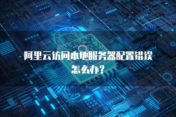 阿里云访问本地服务器配置错误怎么办?