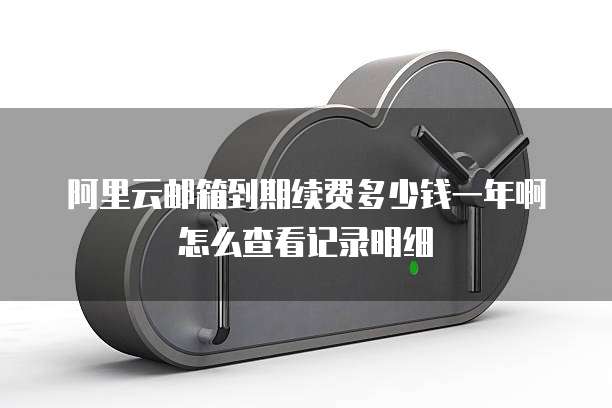 阿里云邮箱到期续费多少钱一年啊怎么查看记录明细
