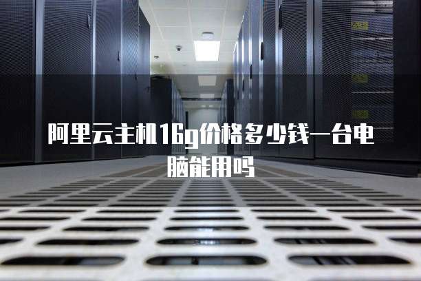 阿里云主机16g价格多少钱一台电脑能用吗