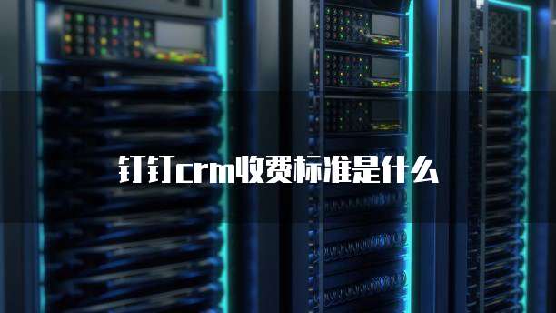 钉钉CRM收费标准是什么