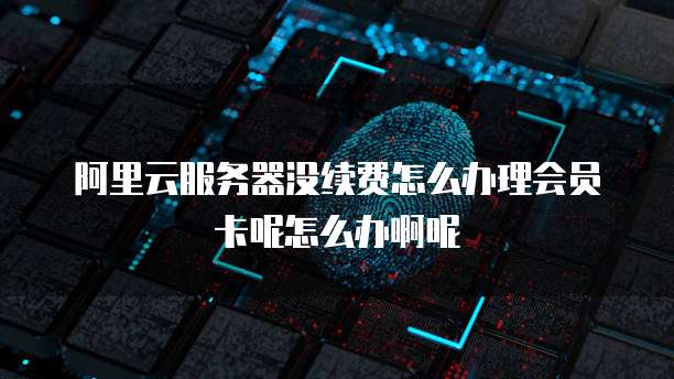 阿里云服务器没续费怎么办理会员卡呢怎么办啊呢
