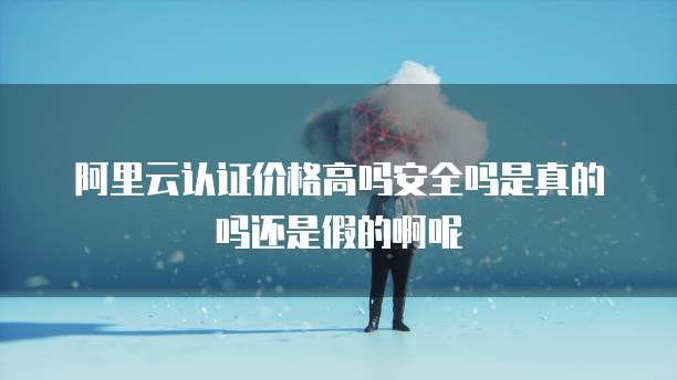 阿里云认证价格高吗安全吗是真的吗还是假的啊呢