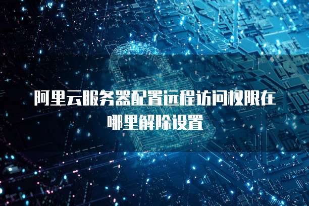 阿里云服务器配置远程访问权限在哪里解除设置