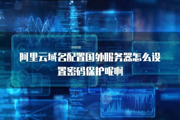 阿里云域名配置国外服务器怎么设置密码保护呢啊