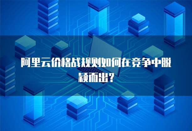 阿里云价格战规则如何在竞争中脱颖而出?