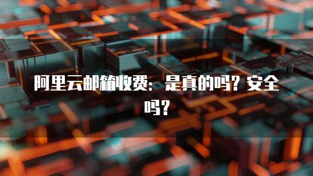 阿里云邮箱收费:是真的吗?安全吗?