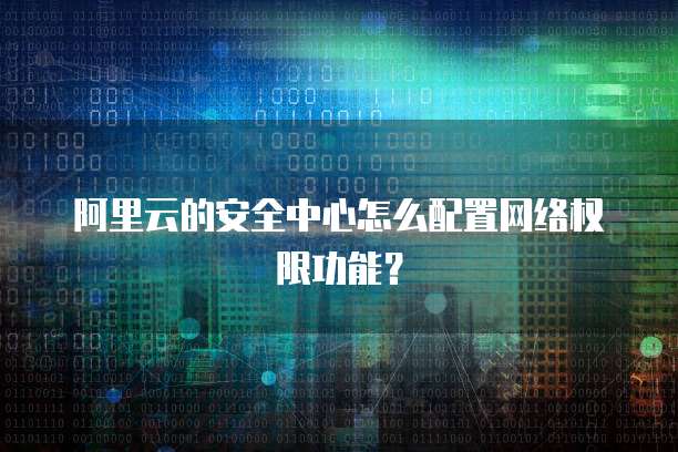 阿里云的安全中心怎么配置网络权限功能？