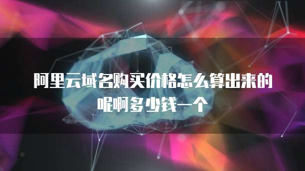 阿里云域名购买价格怎么算出来的呢啊多少钱一个