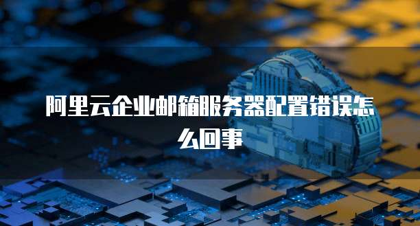 阿里云企业邮箱服务器配置错误怎么回事