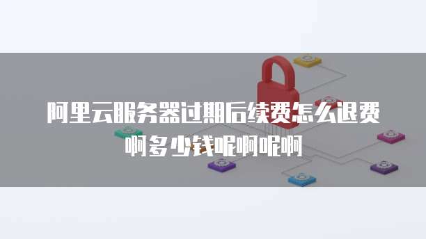 阿里云服务器过期后续费怎么退费啊多少钱呢啊呢啊