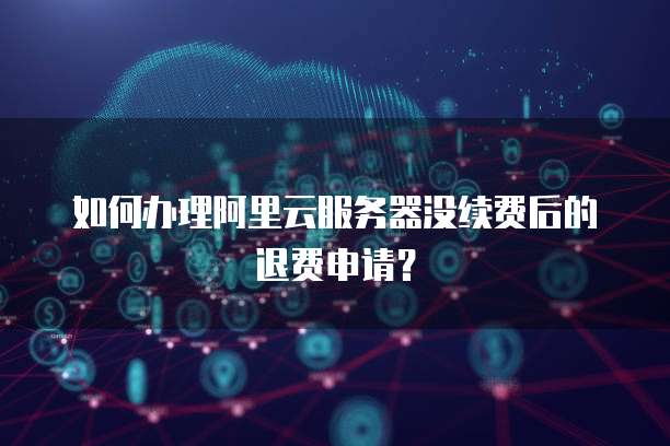如何办理阿里云服务器没续费后的退费申请?