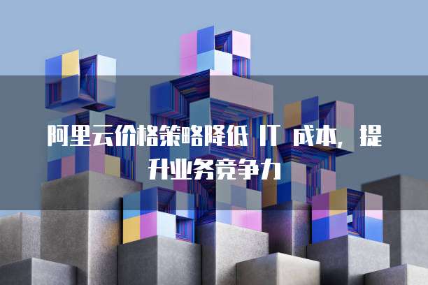 阿里云价格策略降低 IT 成本,提升业务竞争力