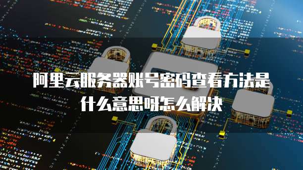 阿里云服务器账号密码查看方法是什么意思呀怎么解决