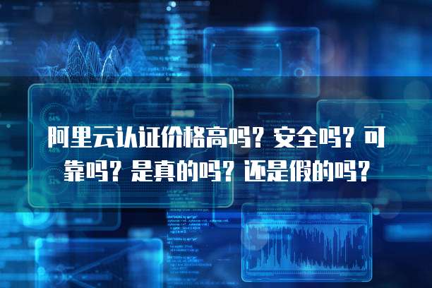 阿里云认证价格高吗?安全吗?可靠吗?是真的吗?还是假的吗?