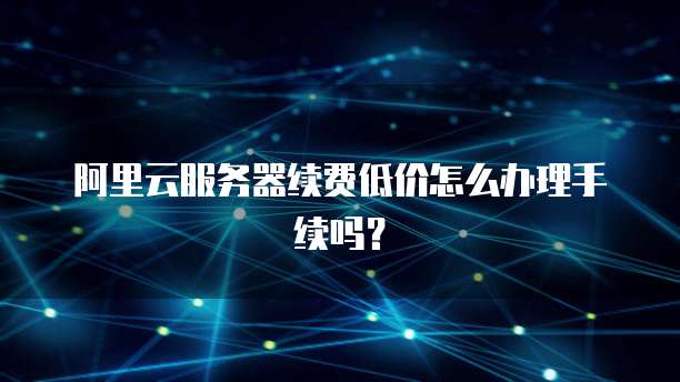 阿里云服务器续费低价怎么办理手续吗?