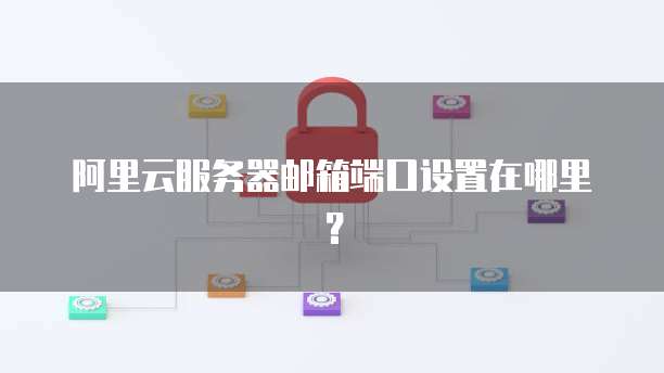 阿里云服务器邮箱端口设置在哪里?