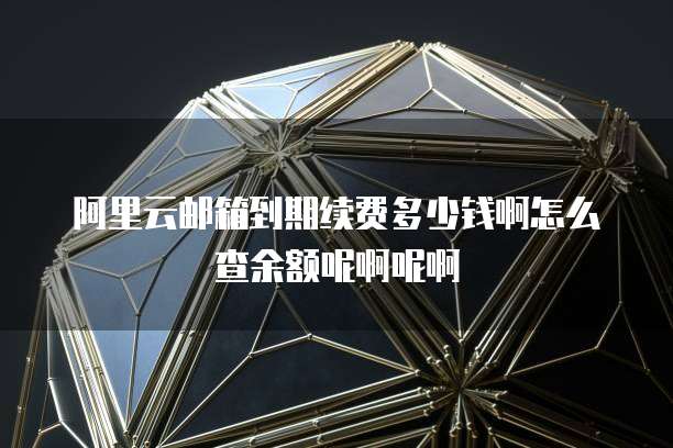 阿里云邮箱到期续费多少钱啊怎么查余额呢啊呢啊