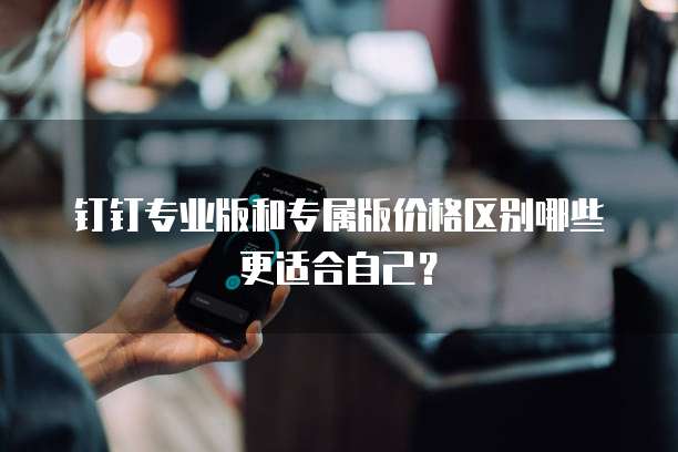 钉钉专业版和专属版价格区别哪些更适合自己？