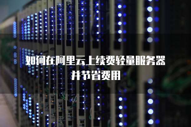 如何在阿里云上续费轻量服务器并节省费用
