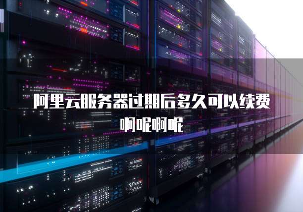 阿里云服务器过期后多久可以续费啊呢啊呢