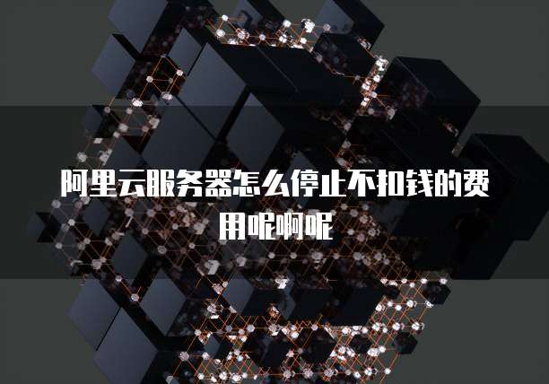 阿里云服务器怎么停止不扣钱的费用呢啊呢