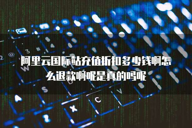 阿里云国际站充值折扣多少钱啊怎么退款啊呢是真的吗呢