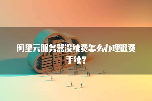 阿里云服务器没续费怎么办理退费手续?