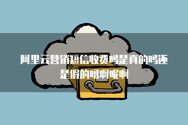 阿里云营销短信收费吗是真的吗还是假的呀啊呢啊