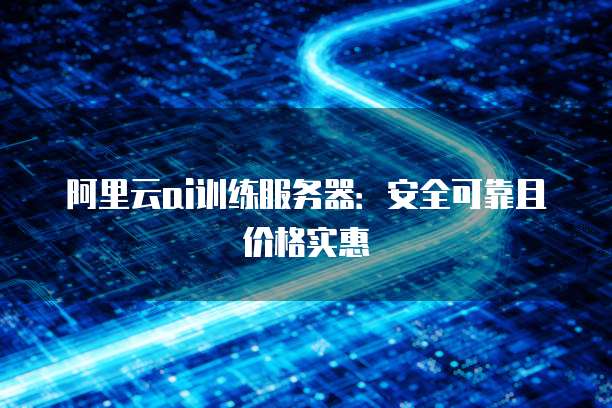 阿里云ai训练服务器:安全可靠且价格实惠