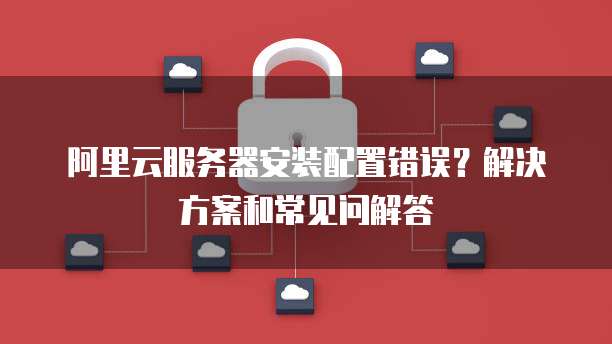 阿里云服务器安装配置错误?解决方案和常见问解答