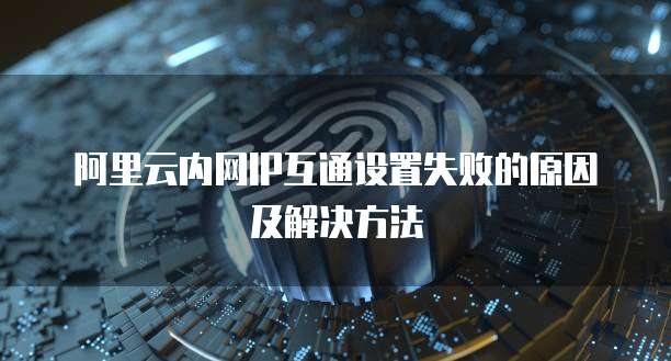 阿里云内网IP互通设置失败的原因及解决方法