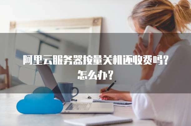 阿里云服务器按量关机还收费吗?怎么办?