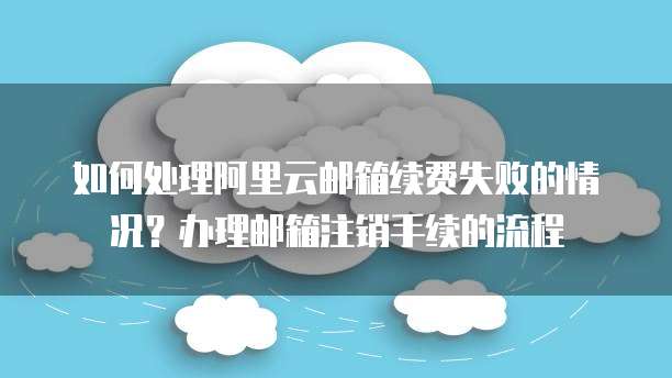 如何处理阿里云邮箱续费失败的情况?办理邮箱注销手续的流程