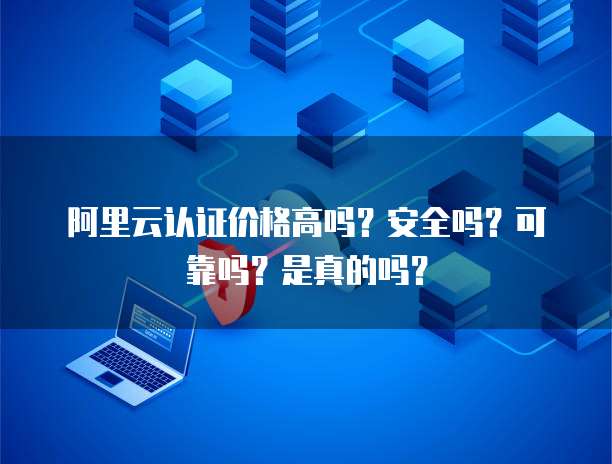 阿里云认证价格高吗?安全吗?可靠吗?是真的吗?