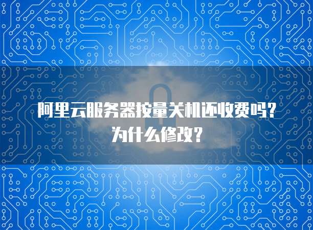 阿里云服务器按量关机还收费吗?为什么修改?