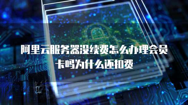 阿里云服务器没续费怎么办理会员卡吗为什么还扣费